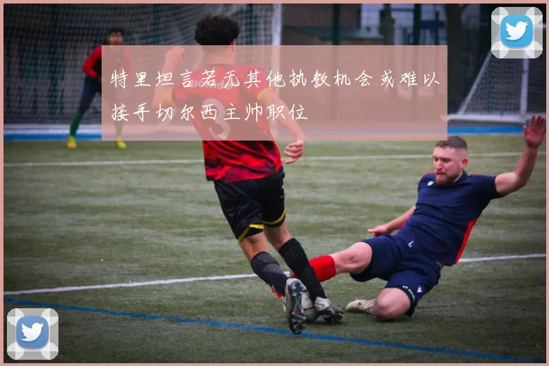 特里坦言若无其他执教机会或难以接手切尔西主帅职位