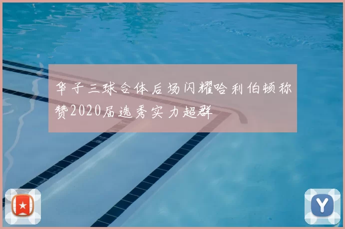 华子三球合体后场闪耀哈利伯顿称赞2020届选秀实力超群