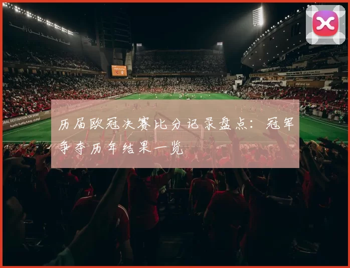 历届欧冠决赛比分记录盘点：冠军争夺历年结果一览