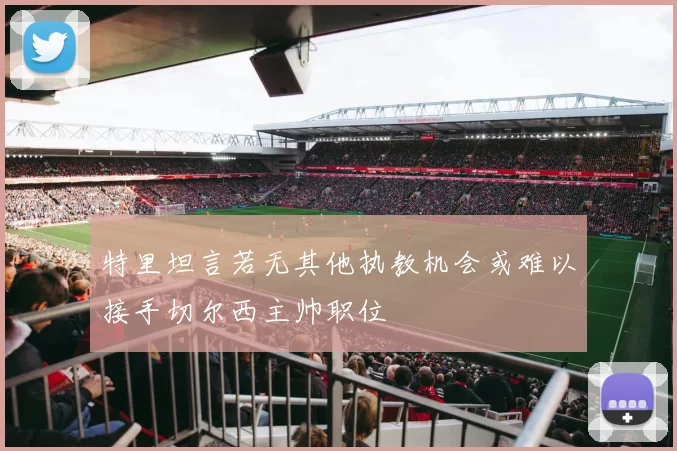 特里坦言若无其他执教机会或难以接手切尔西主帅职位