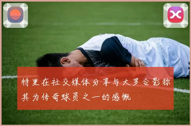 特里在社交媒体分享与大罗合影称其为传奇球员之一的感慨