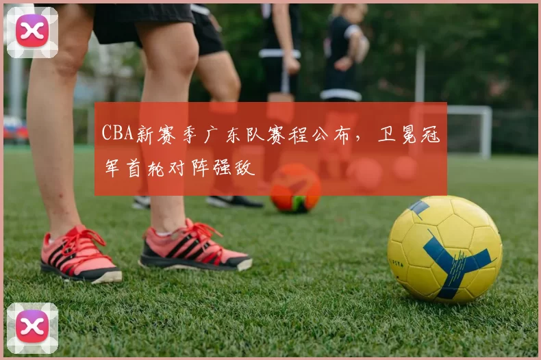 CBA新赛季广东队赛程公布，卫冕冠军首轮对阵强敌