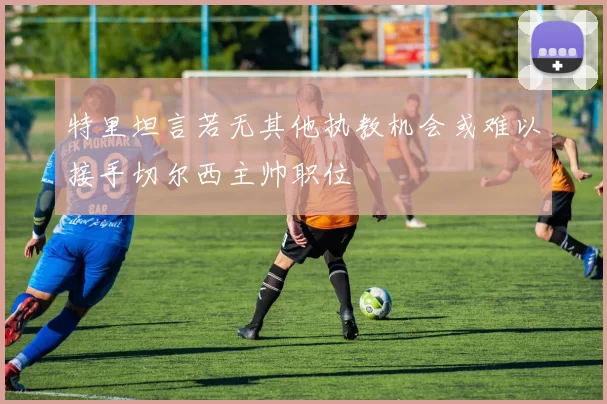 特里坦言若无其他执教机会或难以接手切尔西主帅职位
