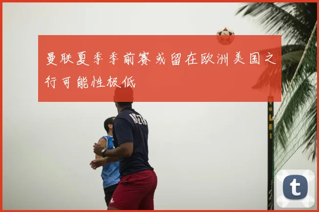 曼联夏季季前赛或留在欧洲美国之行可能性极低