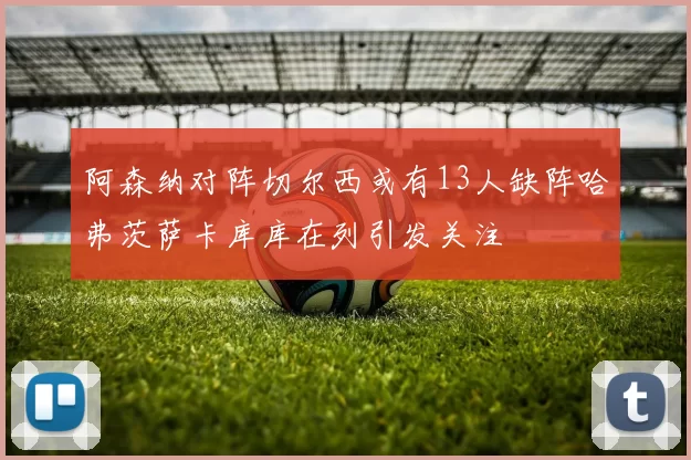 阿森纳对阵切尔西或有13人缺阵哈弗茨萨卡库库在列引发关注
