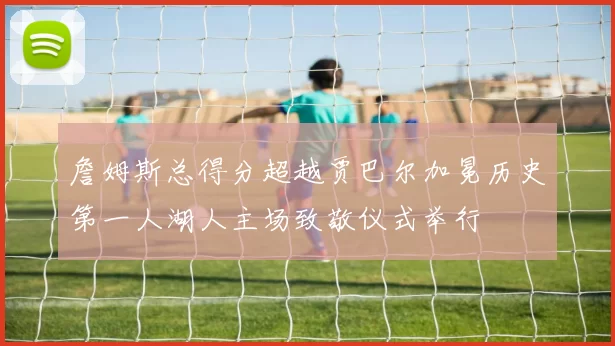 詹姆斯总得分超越贾巴尔加冕历史第一人湖人主场致敬仪式举行