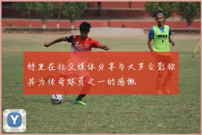 特里在社交媒体分享与大罗合影称其为传奇球员之一的感慨
