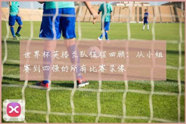 世界杯英格兰队征程回顾：从小组赛到四强的所有比赛录像