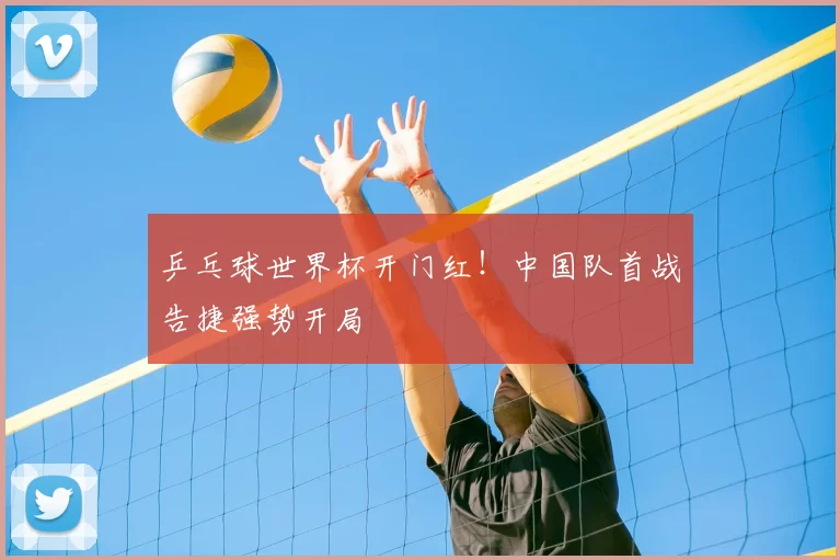 乒乓球世界杯开门红!中国队首战告捷强势开局