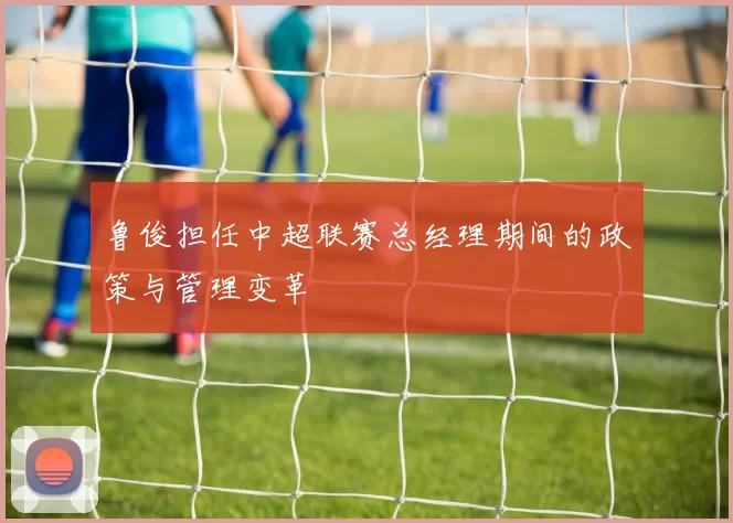 鲁俊担任中超联赛总经理期间的政策与管理变革