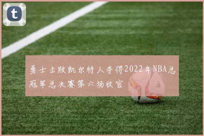 勇士击败凯尔特人夺得2022年NBA总冠军总决赛第六场收官