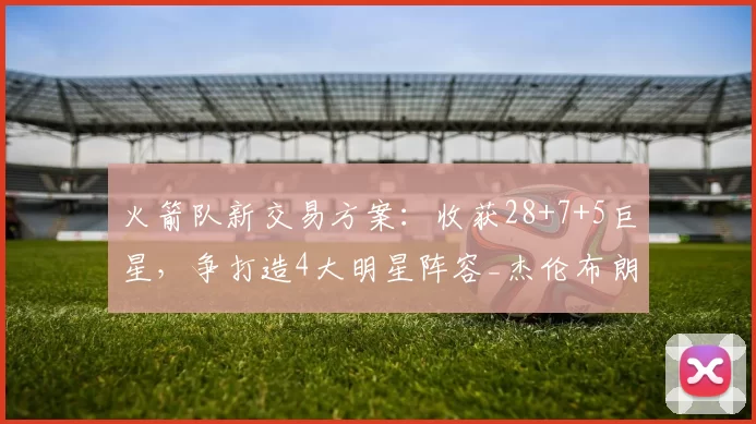 火箭队新交易方案：收获28+7+5巨星，争打造4大明星阵容_杰伦布朗_球员_首轮