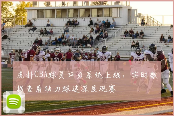 虎扑CBA球员评分系统上线,实时数据查看助力球迷深度观赛
