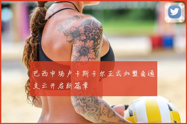 巴西中场卢卡斯卡尔正式加盟南通支云开启新篇章