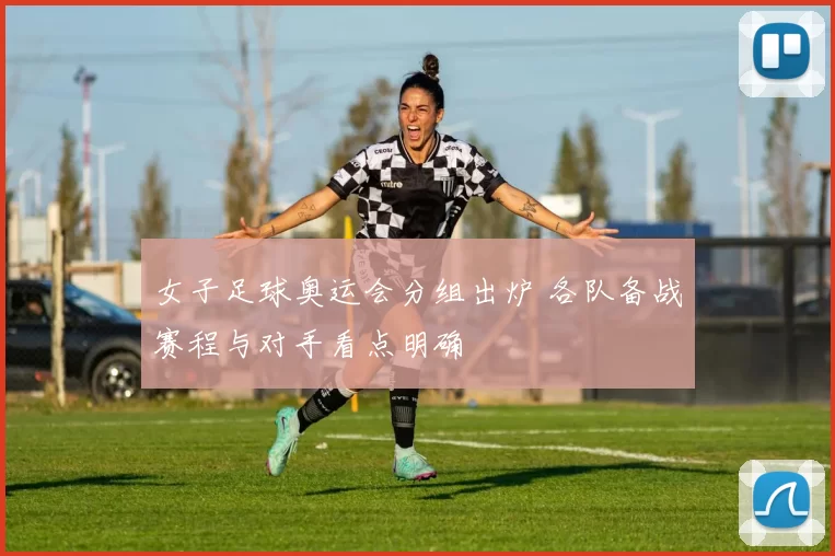 女子足球奥运会分组出炉 各队备战赛程与对手看点明确