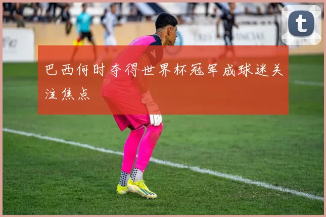 巴西何时夺得世界杯冠军成球迷关注焦点