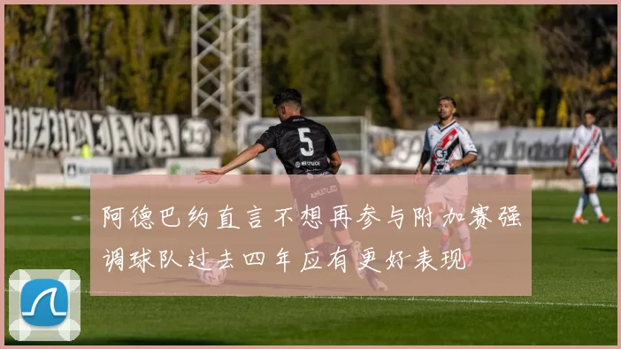 阿德巴约直言不想再参与附加赛强调球队过去四年应有更好表现