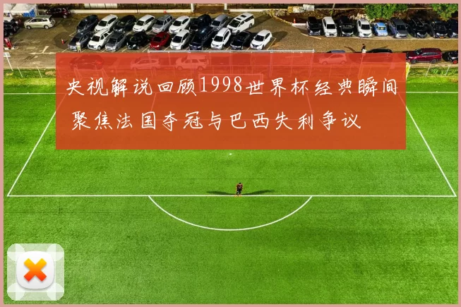央视解说回顾1998世界杯经典瞬间 聚焦法国夺冠与巴西失利争议