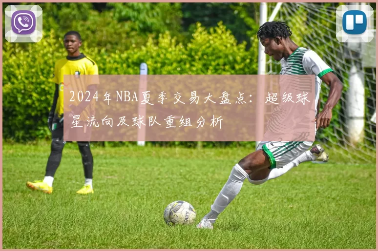 2024年NBA夏季交易大盘点:超级球星流向及球队重组分析