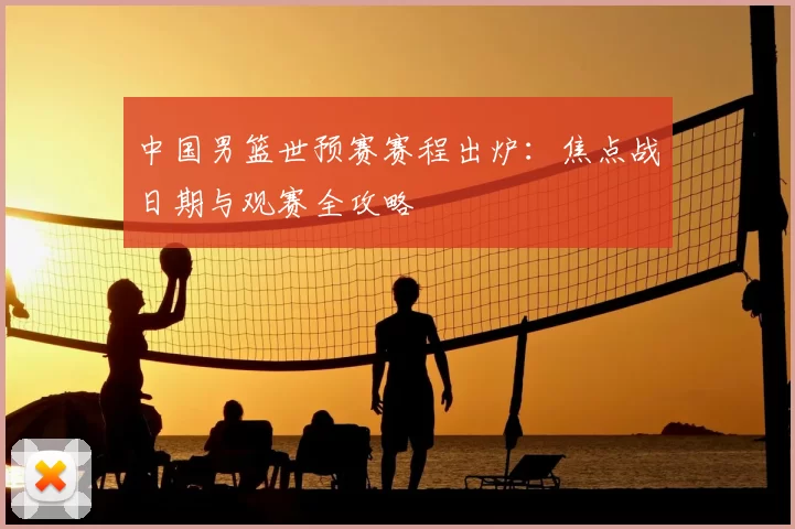 中国男篮世预赛赛程出炉：焦点战日期与观赛全攻略