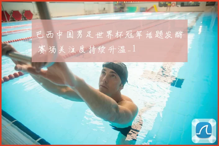 巴西中国男足世界杯冠军话题发酵 赛场关注度持续升温_1