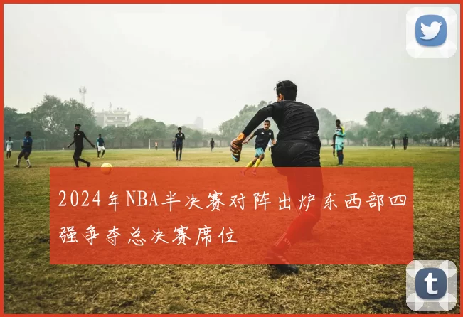 2024年NBA半决赛对阵出炉东西部四强争夺总决赛席位