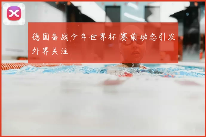 德国备战今年世界杯 赛前动态引发外界关注