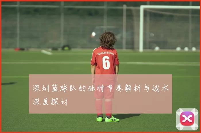 深圳篮球队的独特节奏解析与战术深度探讨