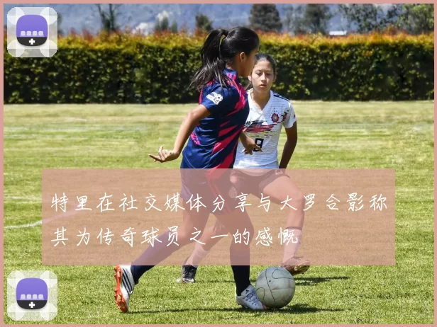 特里在社交媒体分享与大罗合影称其为传奇球员之一的感慨