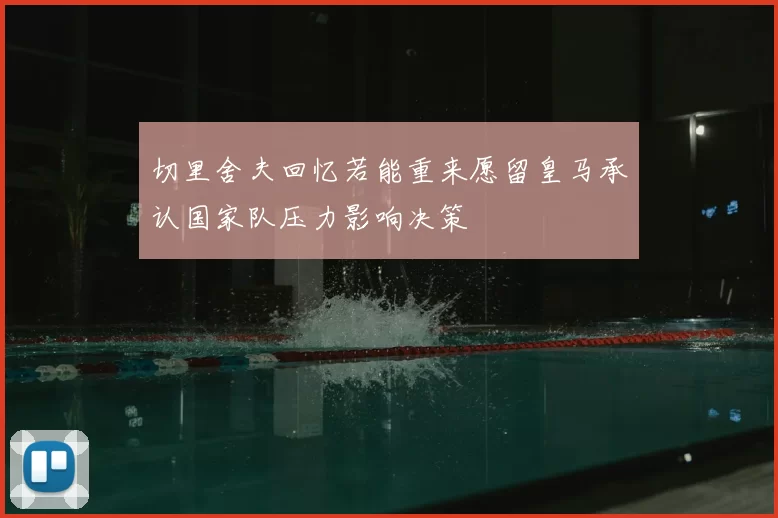 切里舍夫回忆若能重来愿留皇马承认国家队压力影响决策