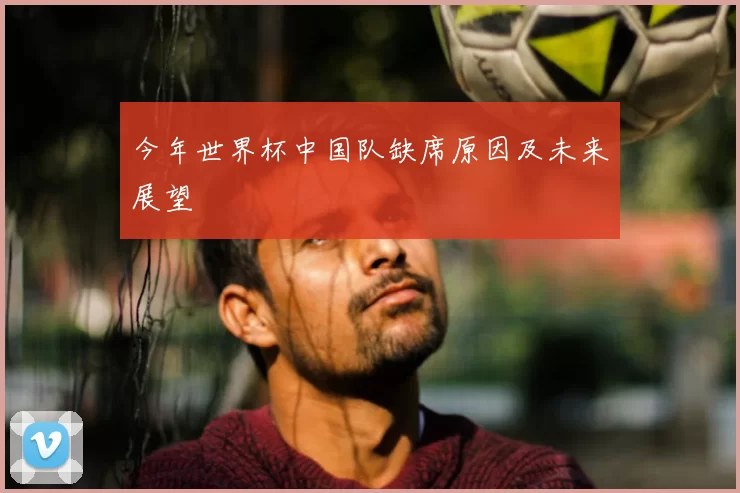 今年世界杯中国队缺席原因及未来展望