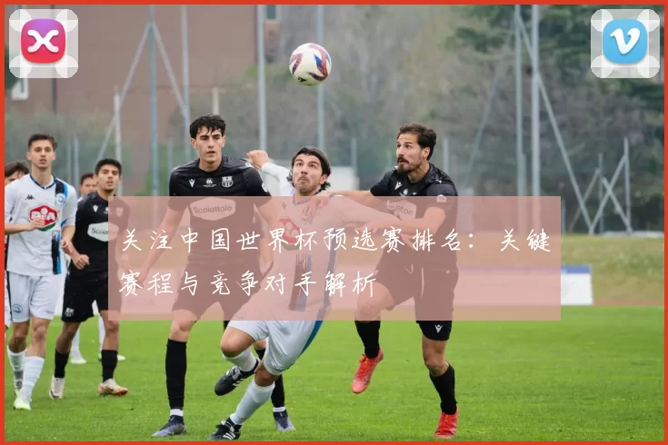 关注中国世界杯预选赛排名：关键赛程与竞争对手解析