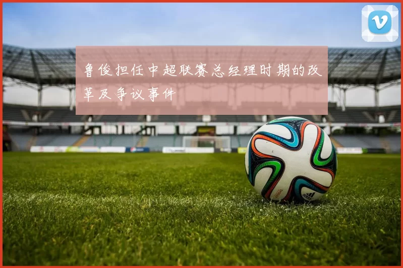 鲁俊担任中超联赛总经理时期的改革及争议事件