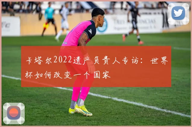 卡塔尔2022遗产负责人专访：世界杯如何改变一个国家