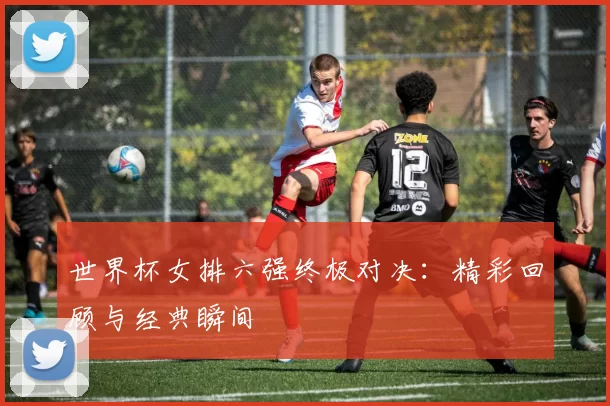 世界杯女排六强终极对决：精彩回顾与经典瞬间
