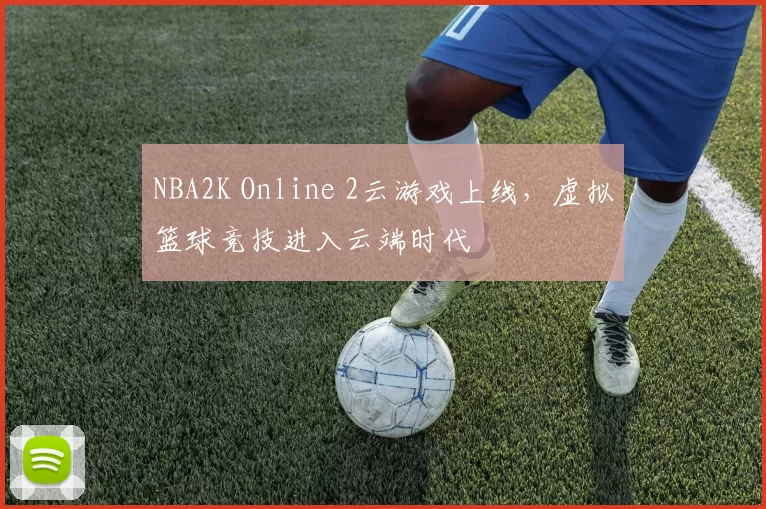 NBA2K Online 2云游戏上线，虚拟篮球竞技进入云端时代