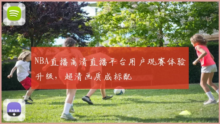 NBA直播高清直播平台用户观赛体验升级，超清画质成标配