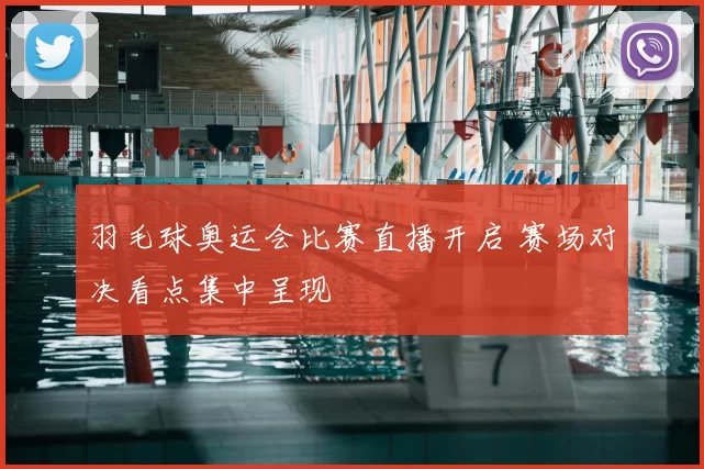 羽毛球奥运会比赛直播开启 赛场对决看点集中呈现