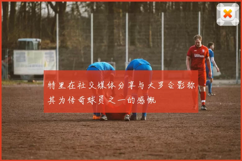 特里在社交媒体分享与大罗合影称其为传奇球员之一的感慨