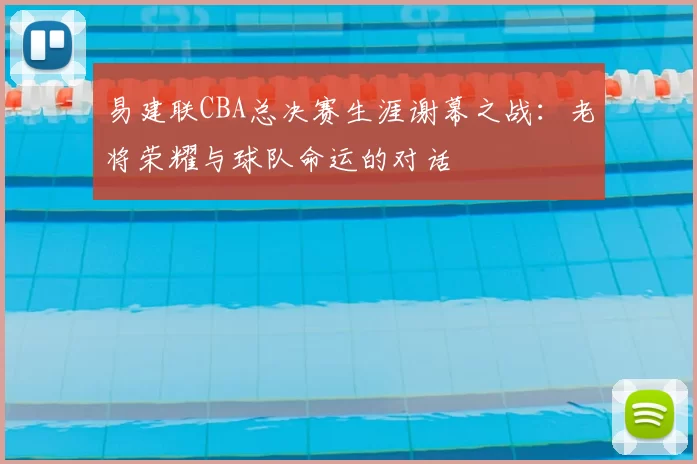 易建联CBA总决赛生涯谢幕之战：老将荣耀与球队命运的对话