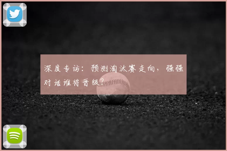 深度专访：预测淘汰赛走向，强强对话谁将晋级？
