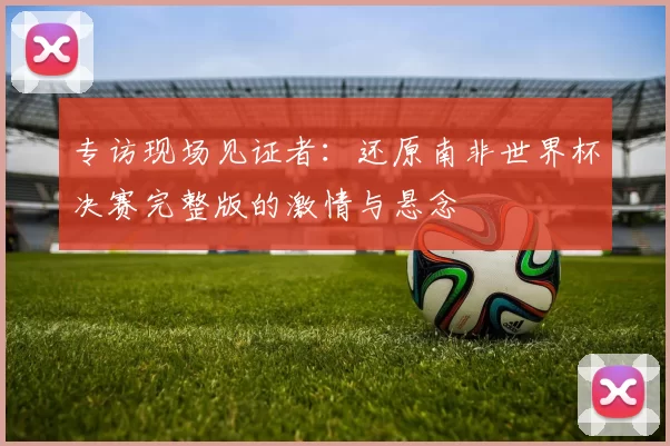 专访现场见证者:还原南非世界杯决赛完整版的激情与悬念